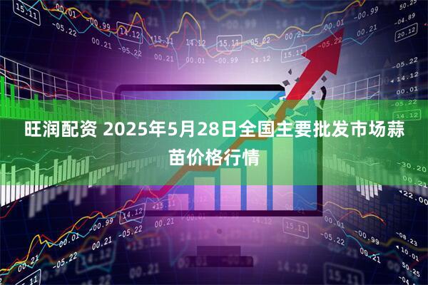 旺润配资 2025年5月28日全国主要批发市场蒜苗价格行情