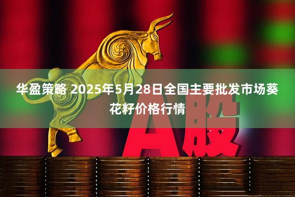 华盈策略 2025年5月28日全国主要批发市场葵花籽价格行情