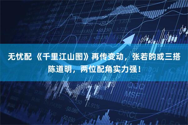 无忧配 《千里江山图》再传变动，张若昀或三搭陈道明，两位配角实力强！