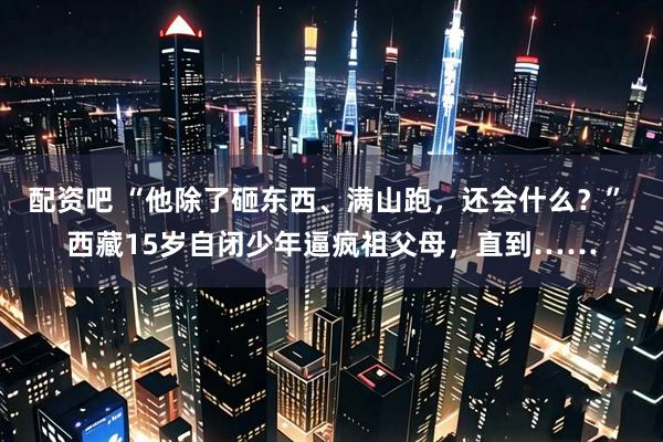 配资吧 “他除了砸东西、满山跑，还会什么？” 西藏15岁自闭少年逼疯祖父母，直到……
