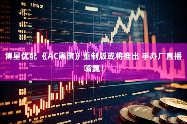博星优配 《AC黑旗》重制版或将推出 手办厂直播嘴瓢！