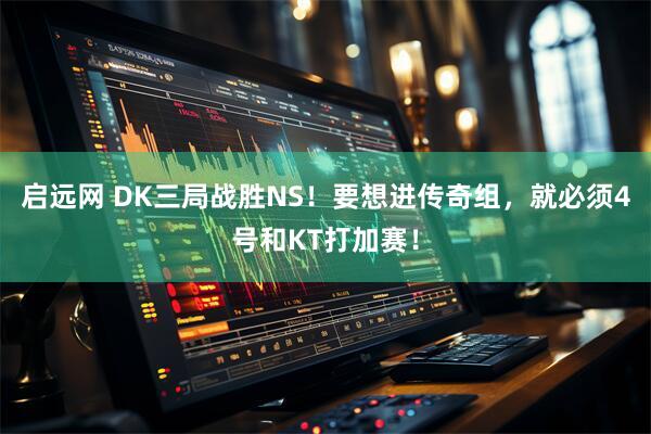 启远网 DK三局战胜NS！要想进传奇组，就必须4号和KT打加赛！