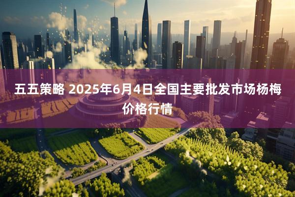 五五策略 2025年6月4日全国主要批发市场杨梅价格行情
