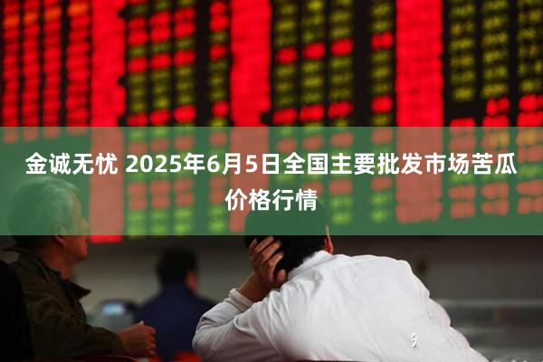 金诚无忧 2025年6月5日全国主要批发市场苦瓜价格行情