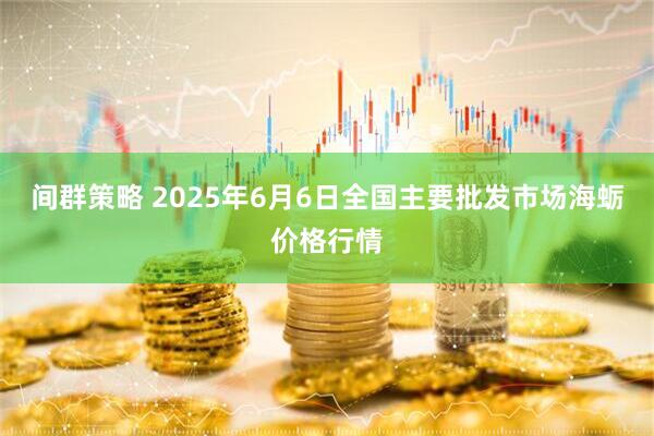 间群策略 2025年6月6日全国主要批发市场海蛎价格行情