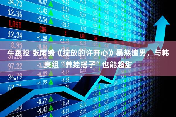 牛跟投 张雨绮《绽放的许开心》暴惩渣男，与韩庚组“养娃搭子”也能超甜
