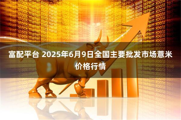 富配平台 2025年6月9日全国主要批发市场薏米价格行情