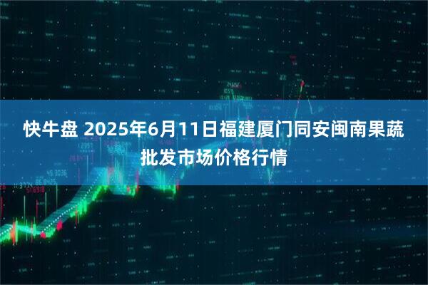 快牛盘 2025年6月11日福建厦门同安闽南果蔬批发市场价格行情