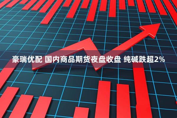 豪瑞优配 国内商品期货夜盘收盘 纯碱跌超2%