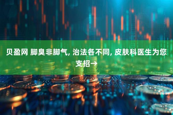 贝盈网 脚臭非脚气, 治法各不同, 皮肤科医生为您支招→
