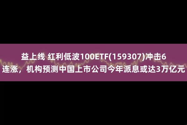 益上线 红利低波100ETF(159307)冲击6连涨，机构预测中国上市公司今年派息或达3万亿元