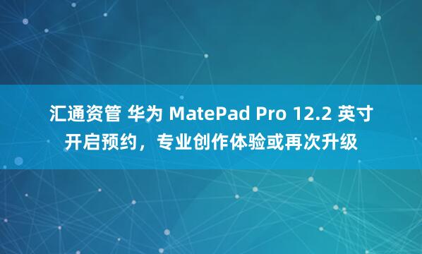 汇通资管 华为 MatePad Pro 12.2 英寸开启预约，专业创作体验或再次升级
