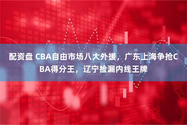 配资盘 CBA自由市场八大外援，广东上海争抢CBA得分王，辽宁捡漏内线王牌