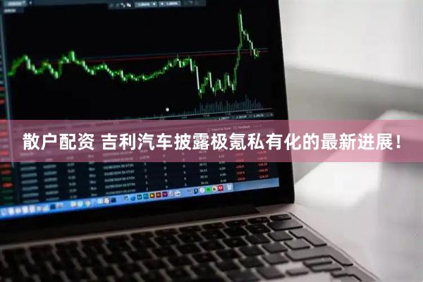 散户配资 吉利汽车披露极氪私有化的最新进展！