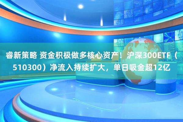 睿新策略 资金积极做多核心资产！沪深300ETF（510300）净流入持续扩大，单日吸金超12亿