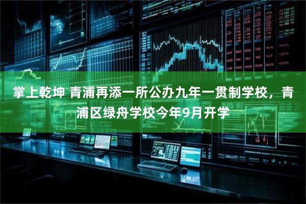 掌上乾坤 青浦再添一所公办九年一贯制学校，青浦区绿舟学校今年9月开学