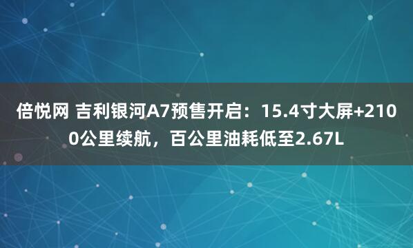 倍悦网 吉利银河A7预售开启：15.4寸大屏+2100公里续航，百公里油耗低至2.67L
