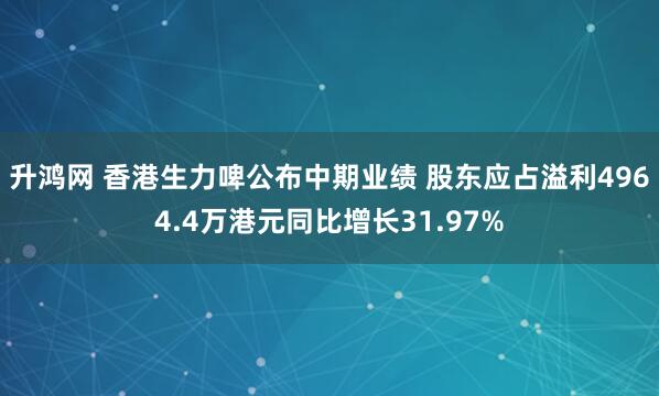升鸿网 香港生力啤公布中期业绩 股东应占溢利4964.4万港元同比增长31.97%