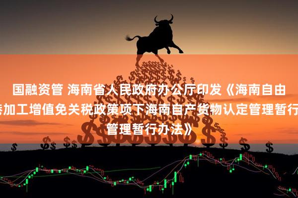 国融资管 海南省人民政府办公厅印发《海南自由贸易港加工增值免关税政策项下海南自产货物认定管理暂行办法》