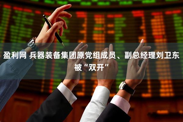 盈利网 兵器装备集团原党组成员、副总经理刘卫东被“双开”