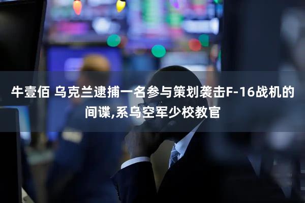 牛壹佰 乌克兰逮捕一名参与策划袭击F-16战机的间谍,系乌空军少校教官