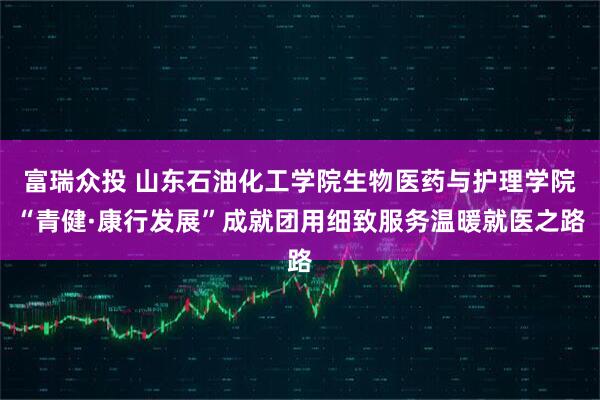 富瑞众投 山东石油化工学院生物医药与护理学院“青健·康行发展”成就团用细致服务温暖就医之路