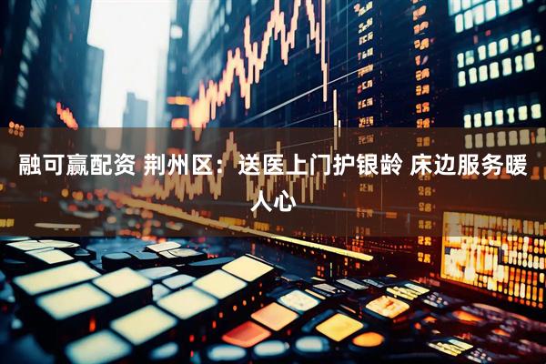融可赢配资 荆州区：送医上门护银龄 床边服务暖人心