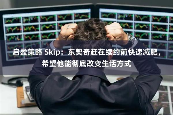 启盈策略 Skip：东契奇赶在续约前快速减肥，希望他能彻底改变生活方式