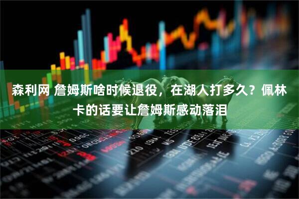森利网 詹姆斯啥时候退役，在湖人打多久？佩林卡的话要让詹姆斯感动落泪