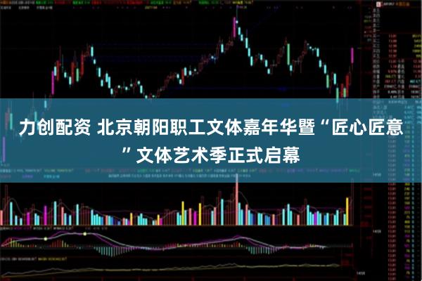 力创配资 北京朝阳职工文体嘉年华暨“匠心匠意”文体艺术季正式启幕