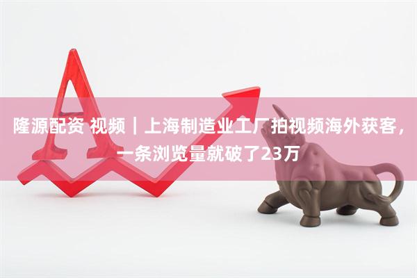 隆源配资 视频｜上海制造业工厂拍视频海外获客，一条浏览量就破了23万