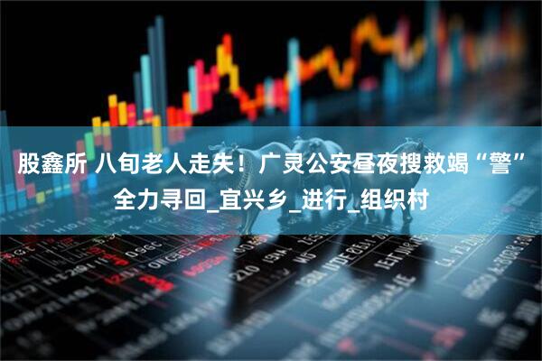 股鑫所 八旬老人走失！广灵公安昼夜搜救竭“警”全力寻回_宜兴乡_进行_组织村