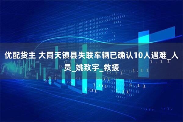 优配货主 大同天镇县失联车辆已确认10人遇难_人员_姚致宇_救援