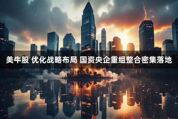 美牛股 优化战略布局 国资央企重组整合密集落地