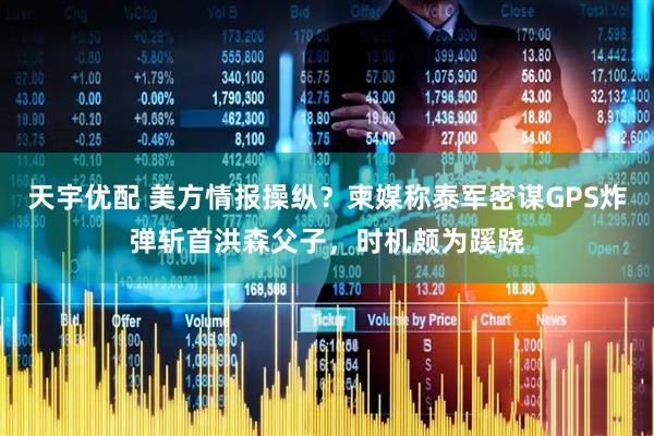 天宇优配 美方情报操纵？柬媒称泰军密谋GPS炸弹斩首洪森父子，时机颇为蹊跷