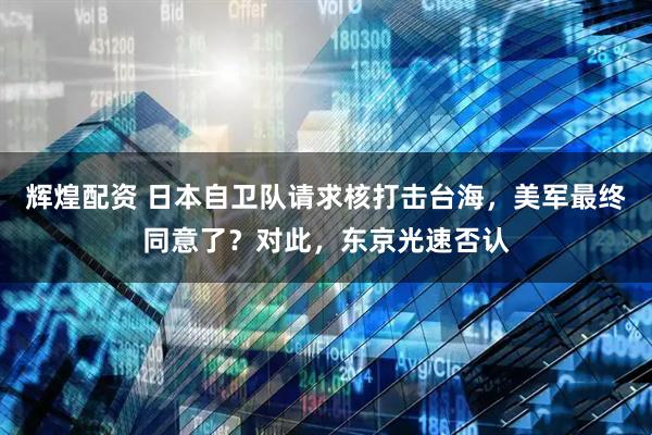 辉煌配资 日本自卫队请求核打击台海，美军最终同意了？对此，东京光速否认