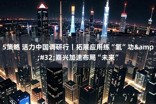 5策略 活力中国调研行丨拓展应用练“氢”功&#32;嘉兴加速布局“未来”