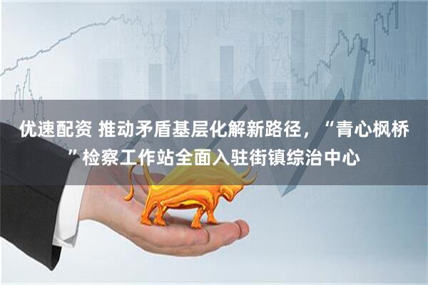 优速配资 推动矛盾基层化解新路径，“青心枫桥”检察工作站全面入驻街镇综治中心