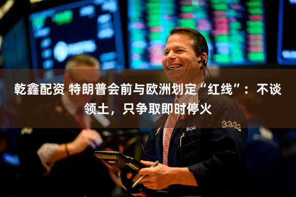 乾鑫配资 特朗普会前与欧洲划定“红线”：不谈领土，只争取即时停火