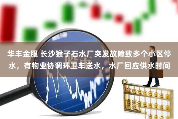 华丰金服 长沙猴子石水厂突发故障致多个小区停水，有物业协调环卫车送水，水厂回应供水时间