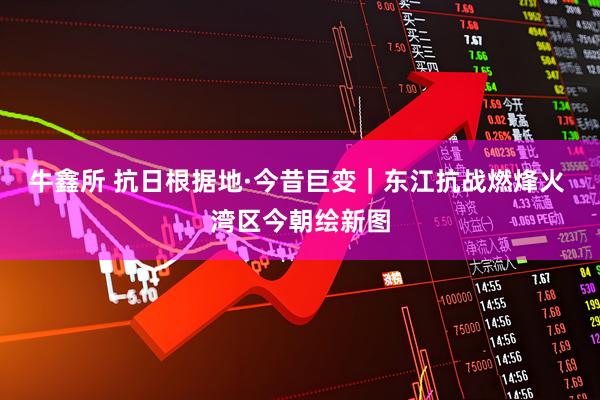 牛鑫所 抗日根据地·今昔巨变｜东江抗战燃烽火 湾区今朝绘新图