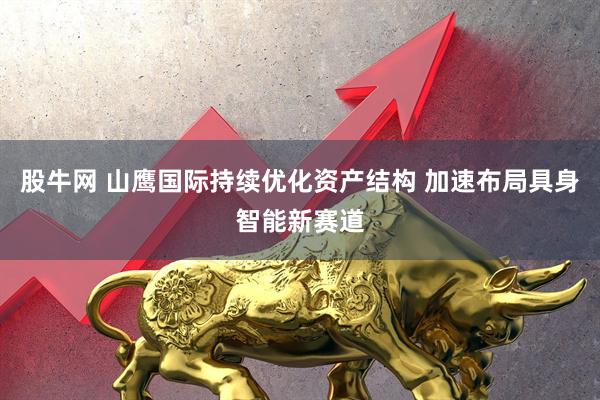股牛网 山鹰国际持续优化资产结构 加速布局具身智能新赛道