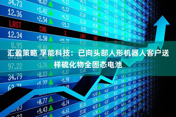 汇盈策略 孚能科技：已向头部人形机器人客户送样硫化物全固态电池