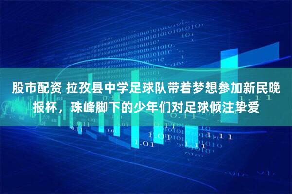 股市配资 拉孜县中学足球队带着梦想参加新民晚报杯，珠峰脚下的少年们对足球倾注挚爱