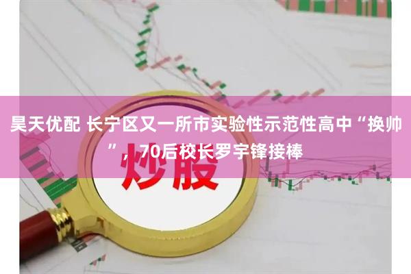 昊天优配 长宁区又一所市实验性示范性高中“换帅”,70后校长罗宇锋接棒