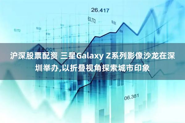 沪深股票配资 三星Galaxy Z系列影像沙龙在深圳举办,以折叠视角探索城市印象