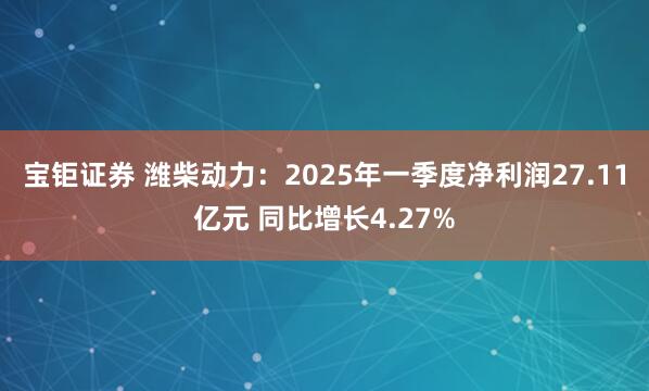 宝钜证券 潍柴动力：2025年一季度净利润27.11亿元 同比增长4.27%