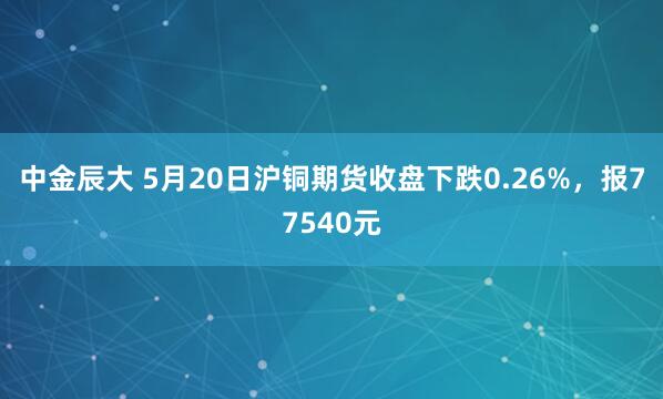 中金辰大 5月20日沪铜期货收盘下跌0.26%，报77540元