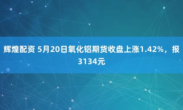 辉煌配资 5月20日氧化铝期货收盘上涨1.42%，报3134元