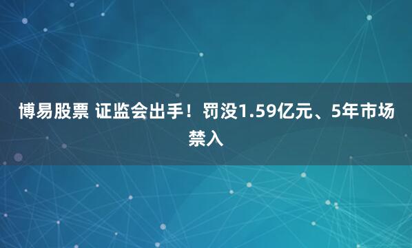 博易股票 证监会出手！罚没1.59亿元、5年市场禁入